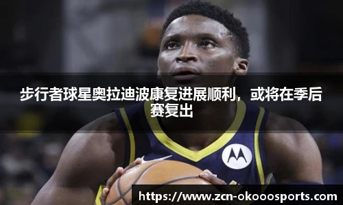 步行者球星奥拉迪波康复进展顺利，或将在季后赛复出